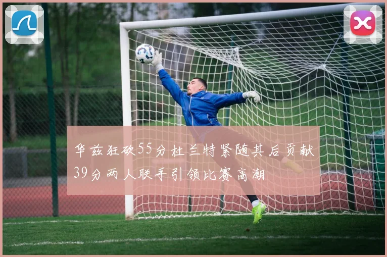 华兹狂砍55分杜兰特紧随其后贡献39分两人联手引领比赛高潮