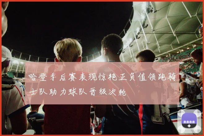 哈登季后赛表现惊艳正负值领跑骑士队助力球队晋级次轮