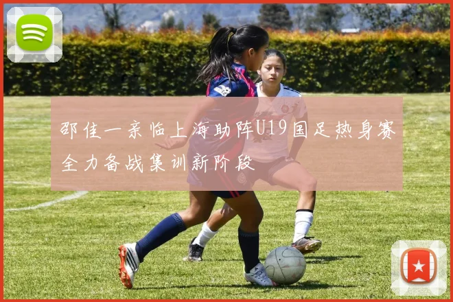 邵佳一亲临上海助阵U19国足热身赛全力备战集训新阶段