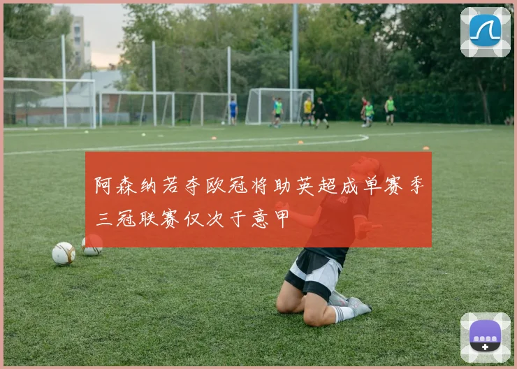 阿森纳若夺欧冠将助英超成单赛季三冠联赛仅次于意甲