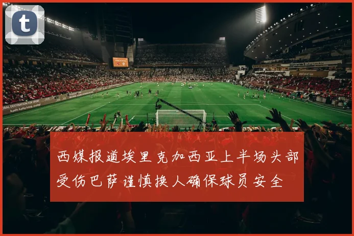 西媒报道埃里克加西亚上半场头部受伤巴萨谨慎换人确保球员安全