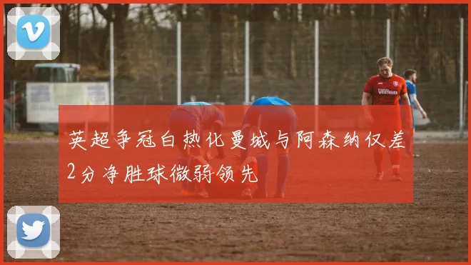 英超争冠白热化曼城与阿森纳仅差2分净胜球微弱领先