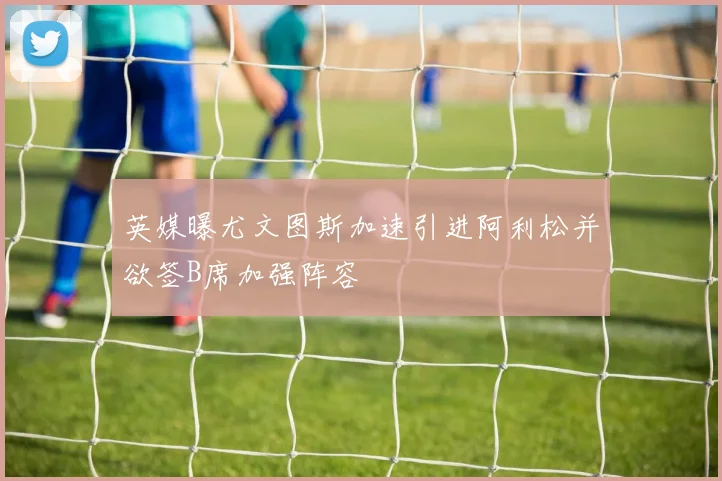 英媒曝尤文图斯加速引进阿利松并欲签B席加强阵容