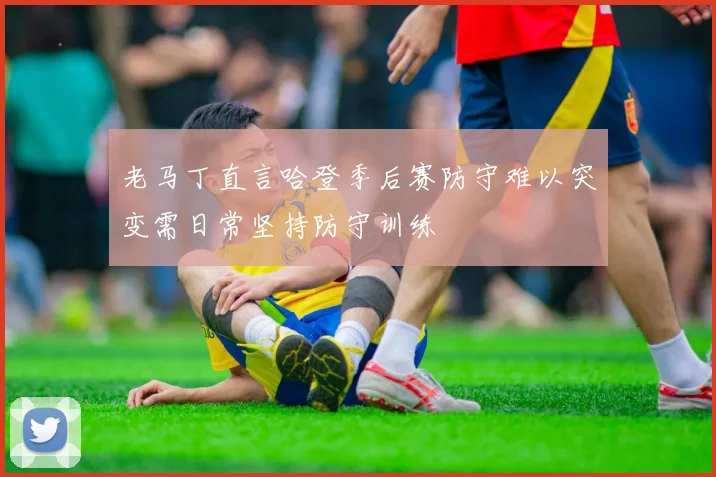 老马丁直言哈登季后赛防守难以突变需日常坚持防守训练
