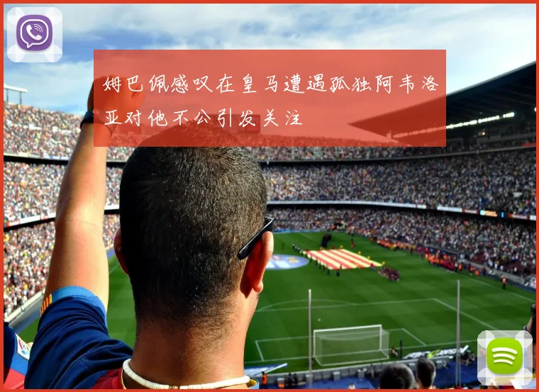 姆巴佩感叹在皇马遭遇孤独阿韦洛亚对他不公引发关注