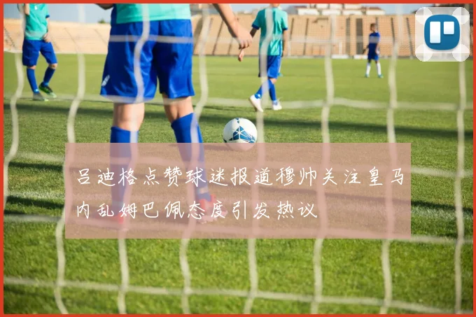 吕迪格点赞球迷报道穆帅关注皇马内乱姆巴佩态度引发热议